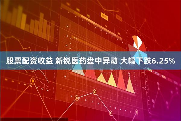 股票配资收益 新锐医药盘中异动 大幅下跌6.25%