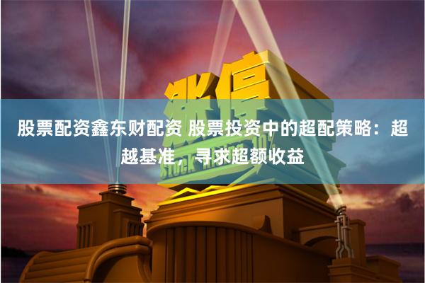 股票配资鑫东财配资 股票投资中的超配策略：超越基准，寻求超额收益