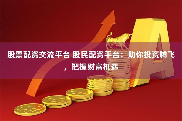 股票配资交流平台 股民配资平台：助你投资腾飞，把握财富机遇