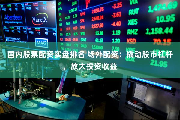 国内股票配资实盘排名 场外配资：撬动股市杠杆，放大投资收益