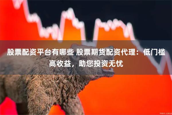 股票配资平台有哪些 股票期货配资代理：低门槛高收益，助您投资无忧