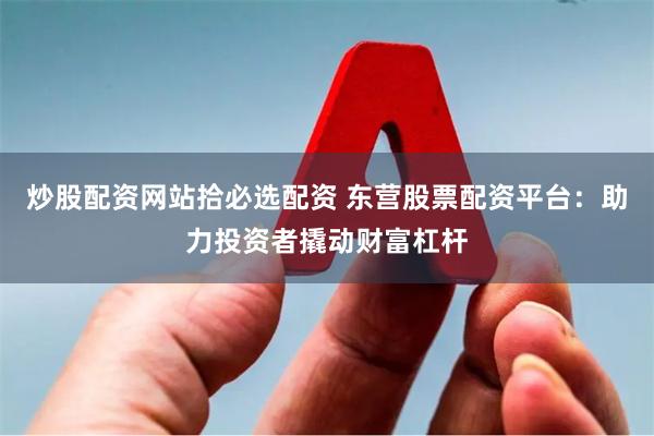 炒股配资网站拾必选配资 东营股票配资平台：助力投资者撬动财富杠杆