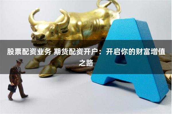 股票配资业务 期货配资开户：开启你的财富增值之路