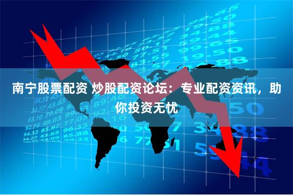 南宁股票配资 炒股配资论坛：专业配资资讯，助你投资无忧