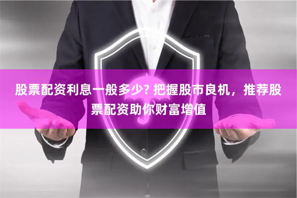 股票配资利息一般多少? 把握股市良机，推荐股票配资助你财富增值