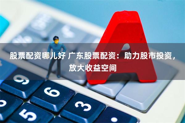 股票配资哪儿好 广东股票配资：助力股市投资，放大收益空间