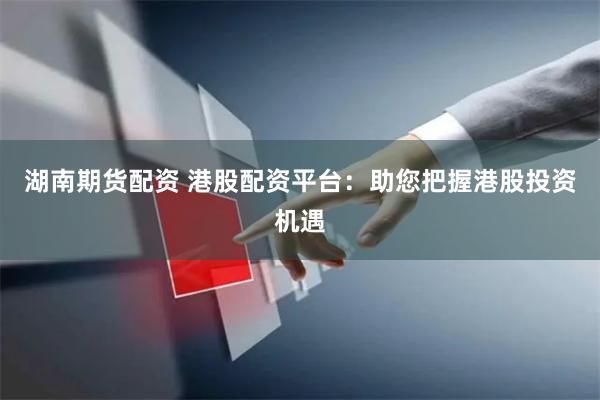 湖南期货配资 港股配资平台：助您把握港股投资机遇