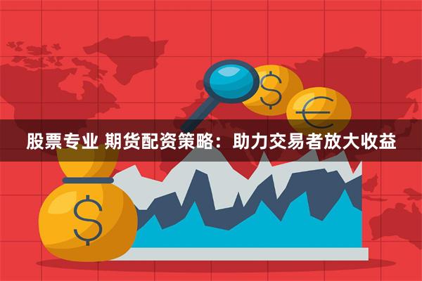 股票专业 期货配资策略：助力交易者放大收益