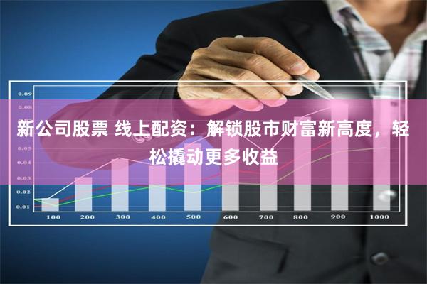 新公司股票 线上配资：解锁股市财富新高度，轻松撬动更多收益