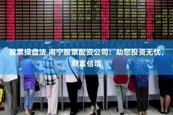 股票操盘法 南宁股票配资公司：助您投资无忧，财富倍增