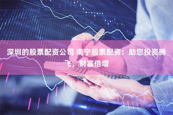 深圳的股票配资公司 南宁股票配资：助您投资腾飞，财富倍增