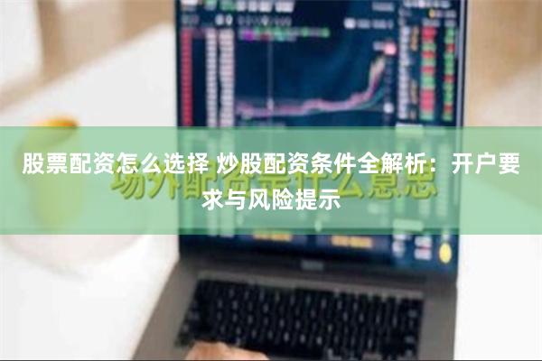 股票配资怎么选择 炒股配资条件全解析：开户要求与风险提示