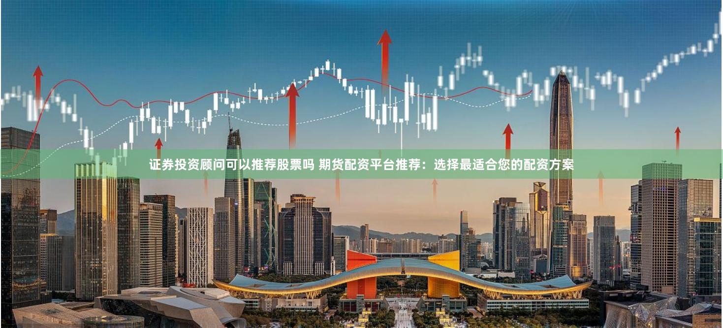 证券投资顾问可以推荐股票吗 期货配资平台推荐:选择最适合您的配资方案