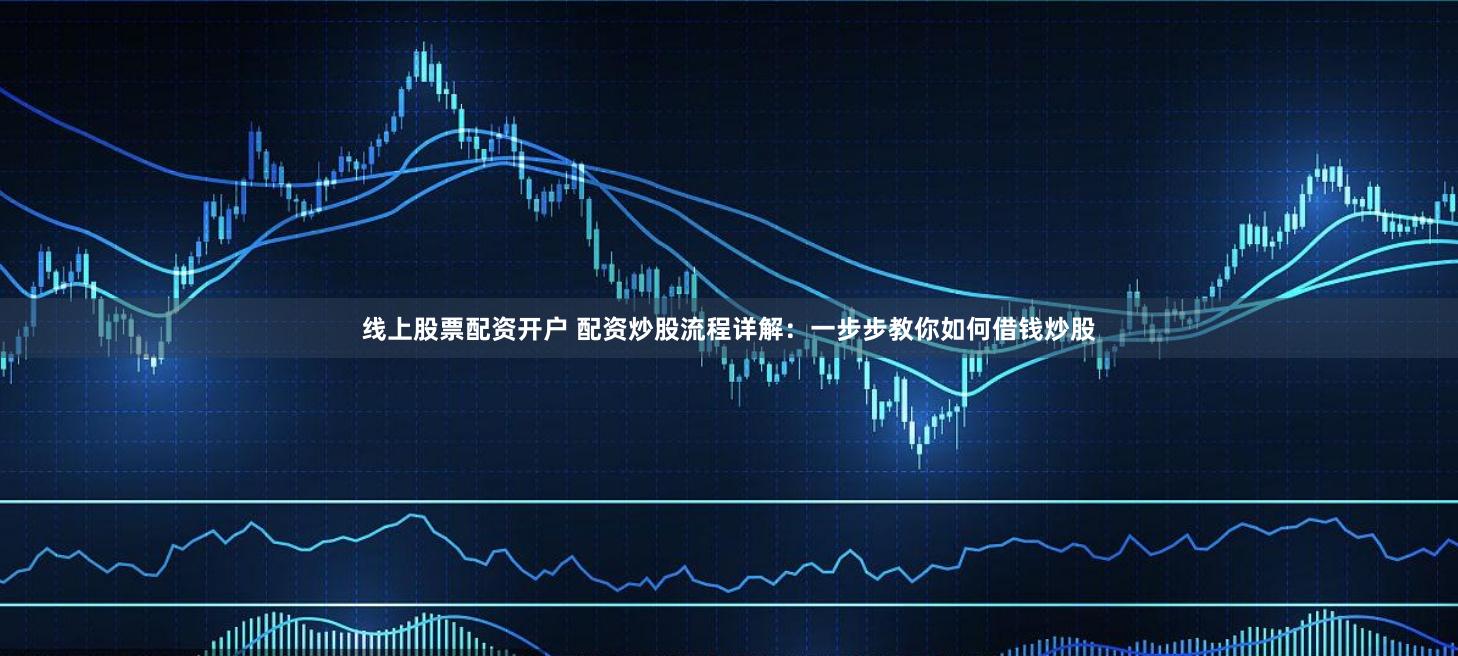 线上股票配资开户 配资炒股流程详解：一步步教你如何借钱炒股