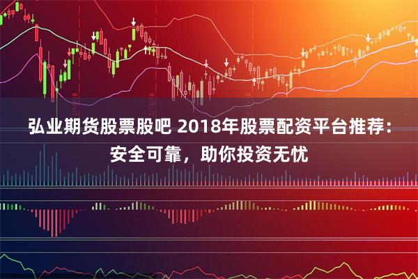 弘业期货股票股吧 2018年股票配资平台推荐：安全可靠，助你投资无忧