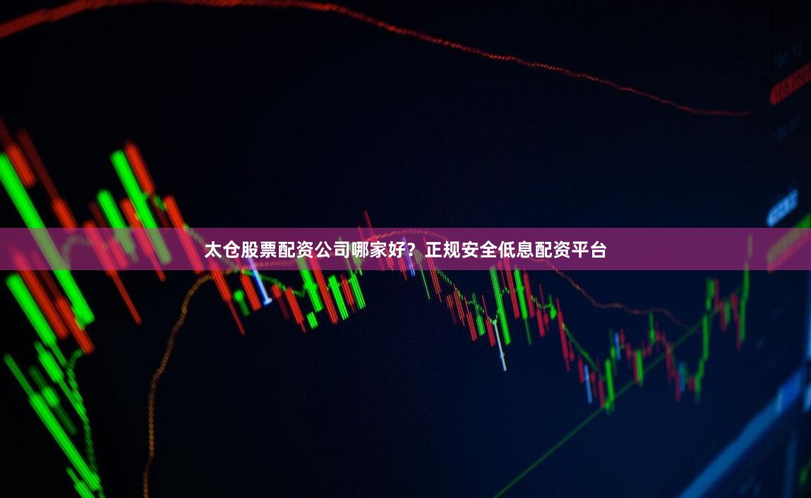 太仓股票配资公司哪家好？正规安全低息配资平台
