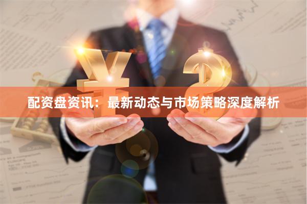 配资盘资讯：最新动态与市场策略深度解析