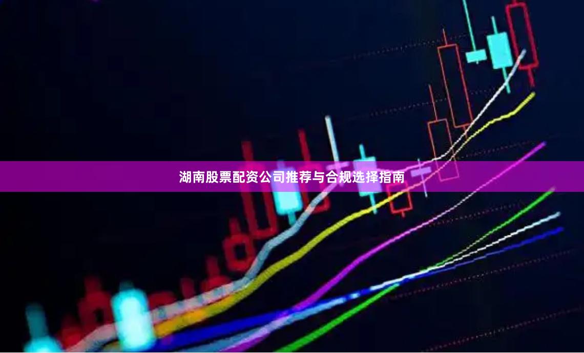湖南股票配资公司推荐与合规选择指南