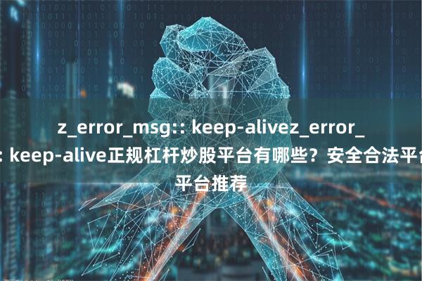 z_error_msg:: keep-alivez_error_msg:: keep-alive正规杠杆炒股平台有哪些？安全合法平台推荐