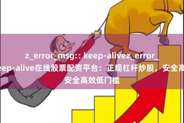 z_error_msg:: keep-alivez_error_msg:: keep-alive在线股票配资平台：正规杠杆炒股，安全高效低门槛