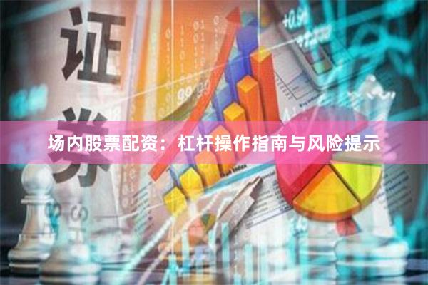 场内股票配资：杠杆操作指南与风险提示