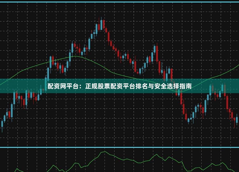 配资网平台：正规股票配资平台排名与安全选择指南